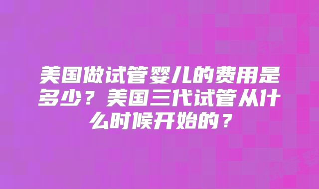 美国做试管婴儿的费用是多少？美国三代试管从什么时候开始的？