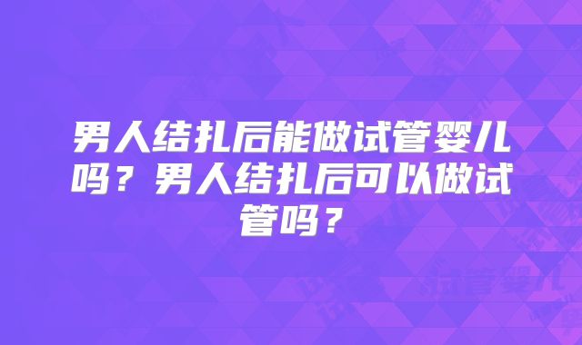 男人结扎后能做试管婴儿吗？男人结扎后可以做试管吗？