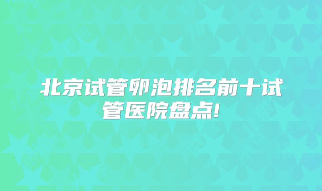 北京试管卵泡排名前十试管医院盘点!