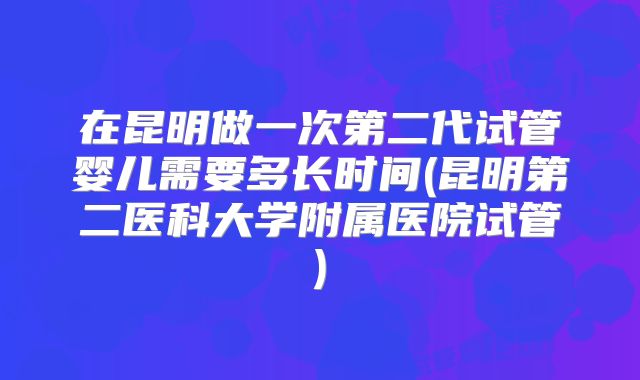 在昆明做一次第二代试管婴儿需要多长时间(昆明第二医科大学附属医院试管)