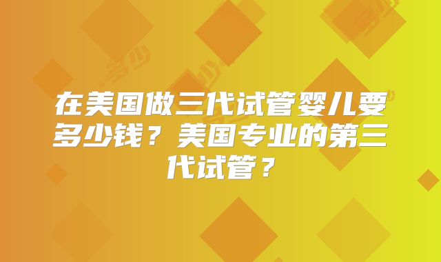 在美国做三代试管婴儿要多少钱？美国专业的第三代试管？