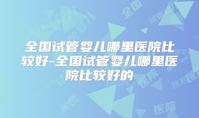 全国试管婴儿哪里医院比较好-全国试管婴儿哪里医院比较好的