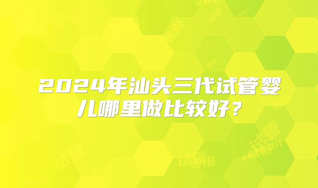 2024年汕头三代试管婴儿哪里做比较好？