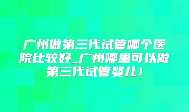 广州做第三代试管哪个医院比较好_广州哪里可以做第三代试管婴儿！
