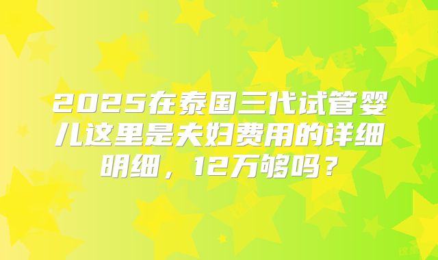 2025在泰国三代试管婴儿这里是夫妇费用的详细明细,12万够吗?