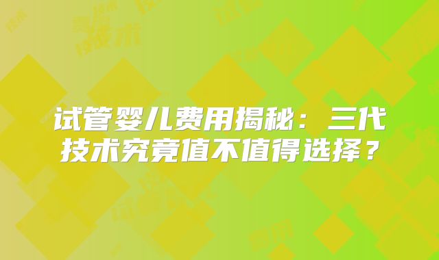 试管婴儿费用揭秘：三代技术究竟值不值得选择？