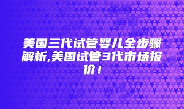 美国三代试管婴儿全步骤解析,美国试管3代市场报价！