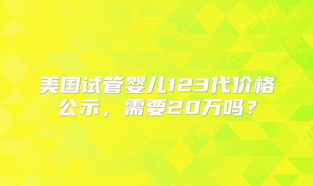 美国试管婴儿123代价格公示，需要20万吗？