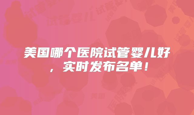 美国哪个医院试管婴儿好,实时发布名单!