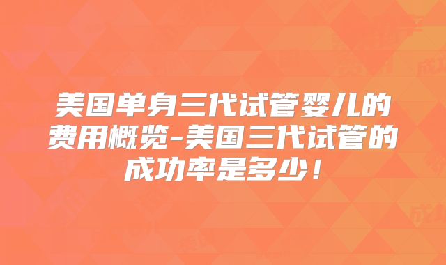 美国单身三代试管婴儿的费用概览-美国三代试管的成功率是多少!