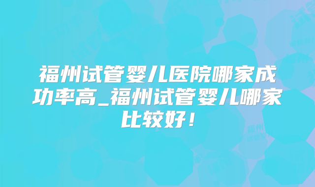 福州试管婴儿医院哪家成功率高_福州试管婴儿哪家比较好！