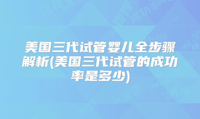 美国三代试管婴儿全步骤解析(美国三代试管的成功率是多少)
