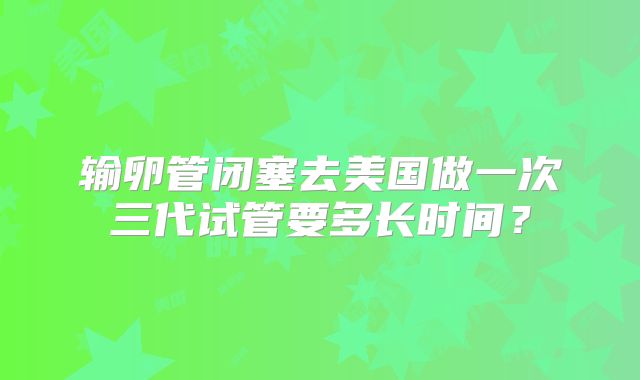 输卵管闭塞去美国做一次三代试管要多长时间？
