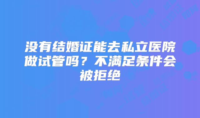 没有结婚证能去私立医院做试管吗？不满足条件会被拒绝