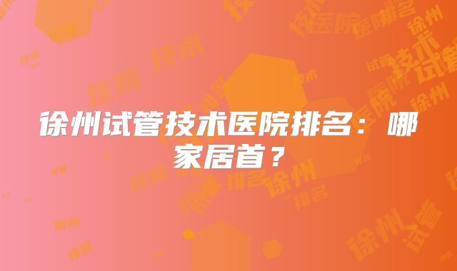 徐州试管技术医院排名：哪家居首？