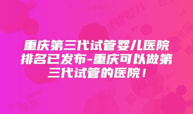 重庆第三代试管婴儿医院排名已发布-重庆可以做第三代试管的医院！