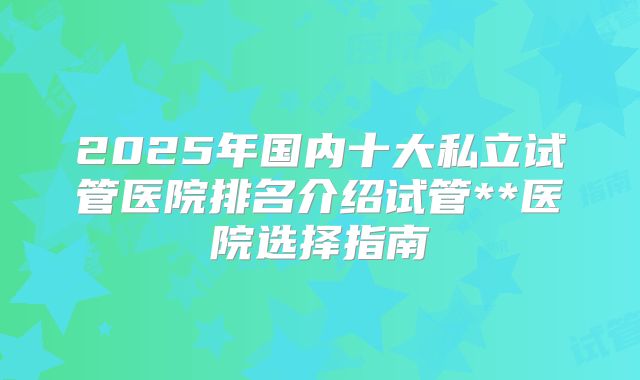 2025年国内十大私立试管医院排名介绍试管**医院选择指南