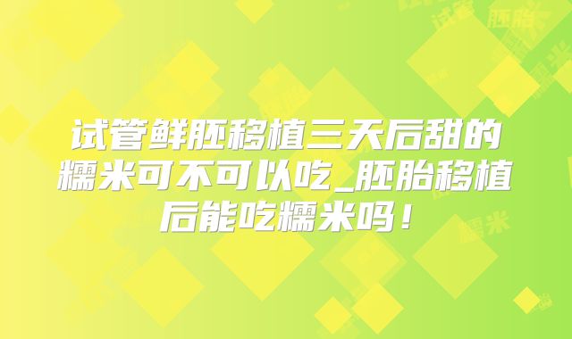 试管鲜胚移植三天后甜的糯米可不可以吃_胚胎移植后能吃糯米吗!