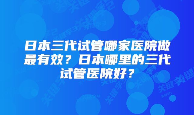 日本三代试管哪家医院做最有效？日本哪里的三代试管医院好？