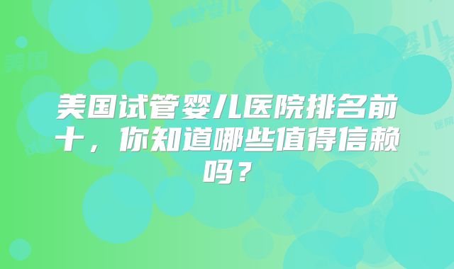 美国试管婴儿医院排名前十，你知道哪些值得信赖吗？