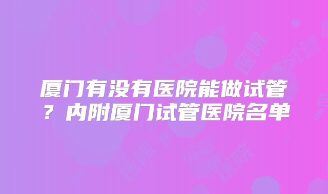 厦门有没有医院能做试管？内附厦门试管医院名单
