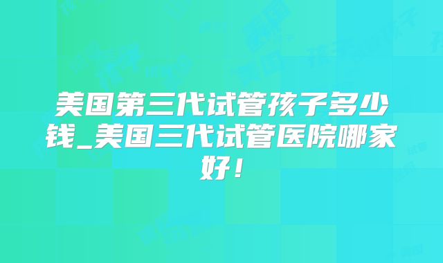 美国第三代试管孩子多少钱_美国三代试管医院哪家好！
