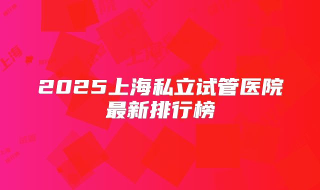2025上海私立试管医院最新排行榜