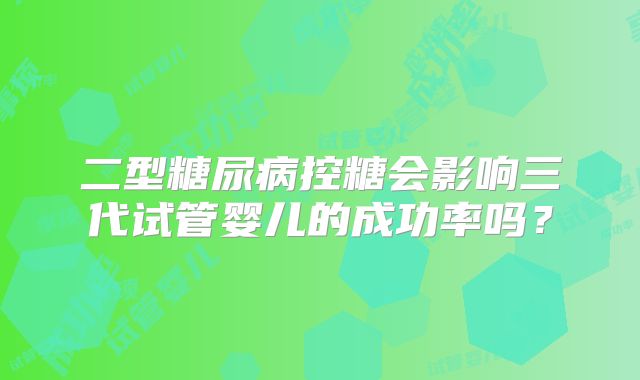 二型糖尿病控糖会影响三代试管婴儿的成功率吗？