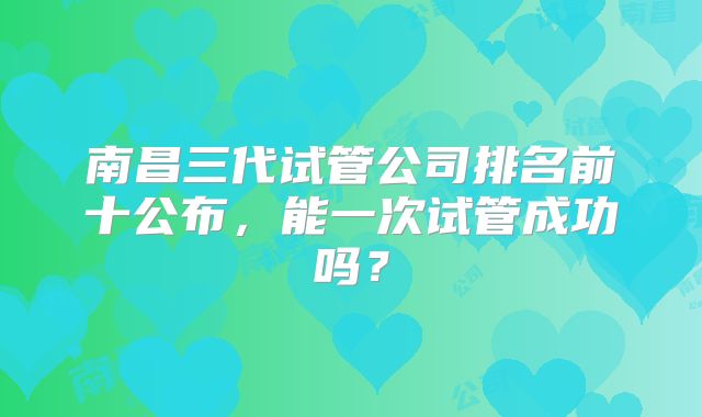 南昌三代试管公司排名前十公布，能一次试管成功吗？