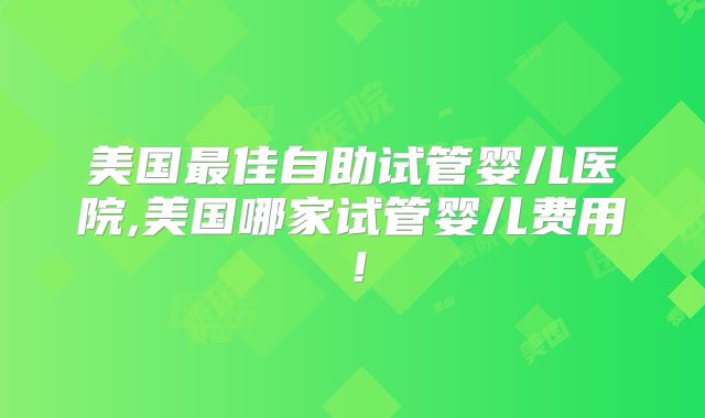 美国最佳自助试管婴儿医院,美国哪家试管婴儿费用！