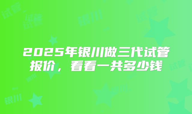 2025年银川做三代试管报价,看看一共多少钱