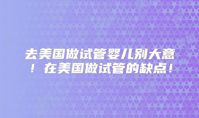 去美国做试管婴儿别大意！在美国做试管的缺点！