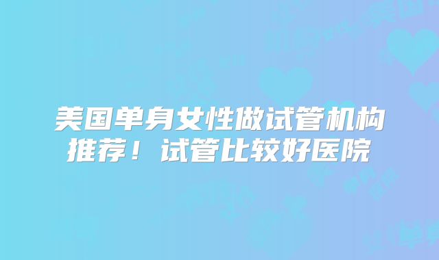 美国单身女性做试管机构推荐！试管比较好医院