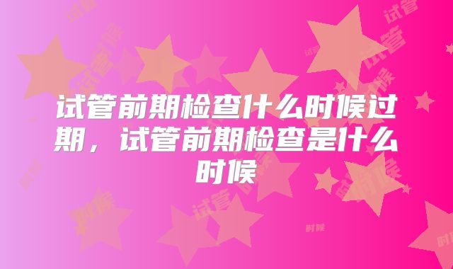 试管前期检查什么时候过期，试管前期检查是什么时候