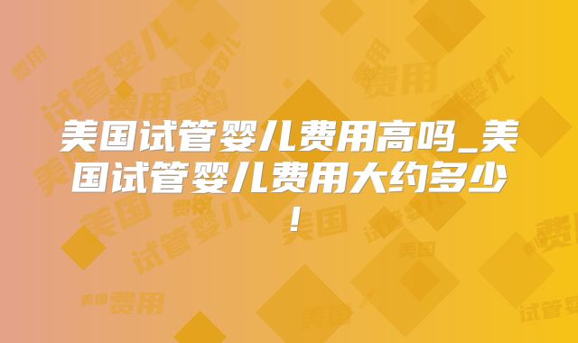 美国试管婴儿费用高吗_美国试管婴儿费用大约多少!