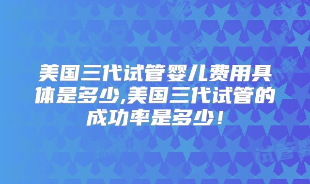 美国三代试管婴儿费用具体是多少,美国三代试管的成功率是多少!
