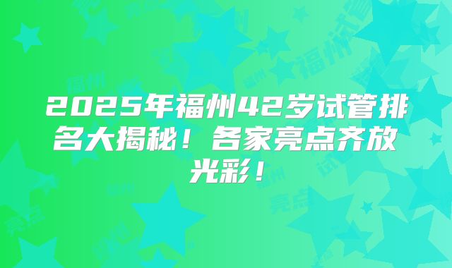 2025年福州42岁试管排名大揭秘！各家亮点齐放光彩！