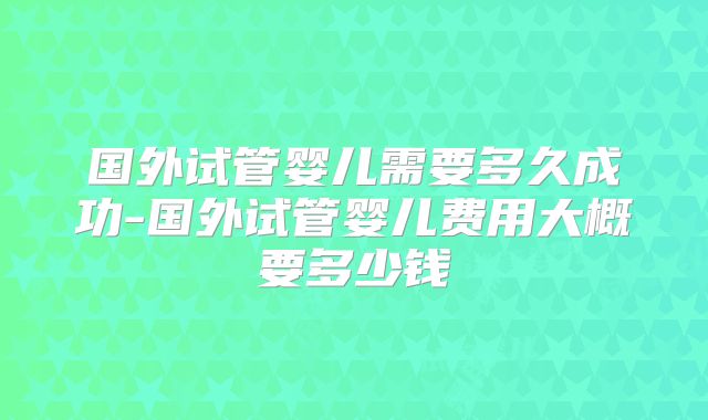 国外试管婴儿需要多久成功-国外试管婴儿费用大概要多少钱
