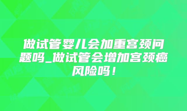 做试管婴儿会加重宫颈问题吗_做试管会增加宫颈癌风险吗！
