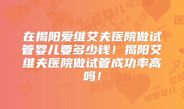 在揭阳爱维艾夫医院做试管婴儿要多少钱！揭阳艾维夫医院做试管成功率高吗！