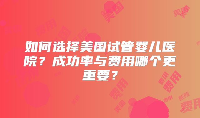 如何选择美国试管婴儿医院？成功率与费用哪个更重要？
