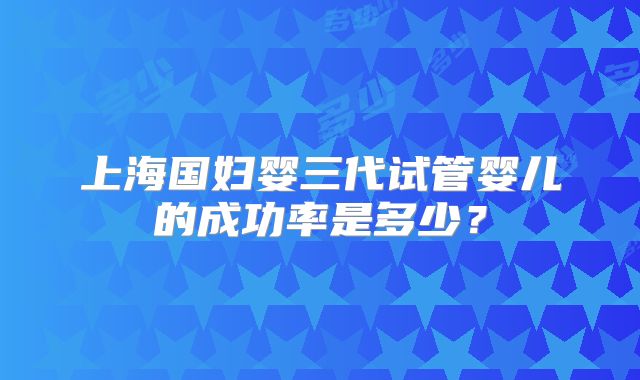 上海国妇婴三代试管婴儿的成功率是多少？