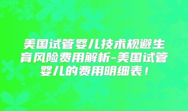 美国试管婴儿技术规避生育风险费用解析-美国试管婴儿的费用明细表！