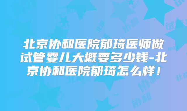 北京协和医院郁琦医师做试管婴儿大概要多少钱-北京协和医院郁琦怎么样！