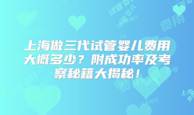 上海做三代试管婴儿费用大概多少？附成功率及考察秘籍大揭秘！