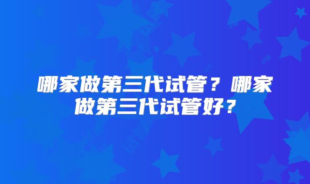 哪家做第三代试管？哪家做第三代试管好？