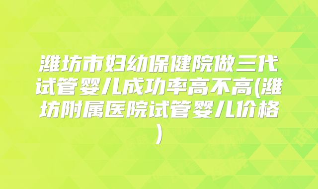 潍坊市妇幼保健院做三代试管婴儿成功率高不高(潍坊附属医院试管婴儿价格)