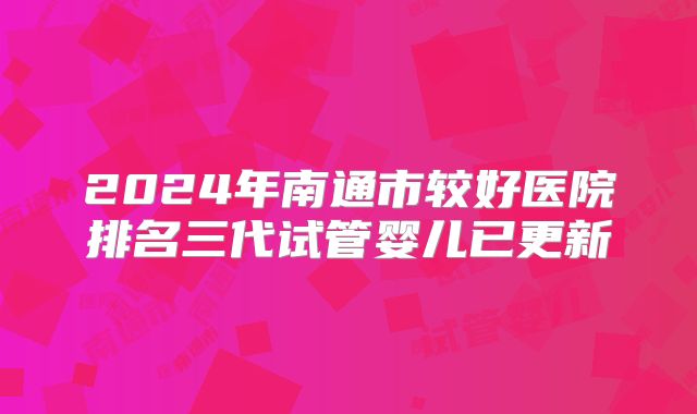 2024年南通市较好医院排名三代试管婴儿已更新