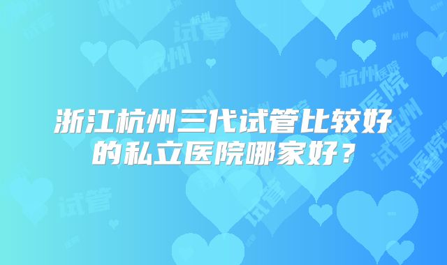浙江杭州三代试管比较好的私立医院哪家好？