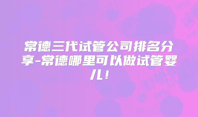 常德三代试管公司排名分享-常德哪里可以做试管婴儿!